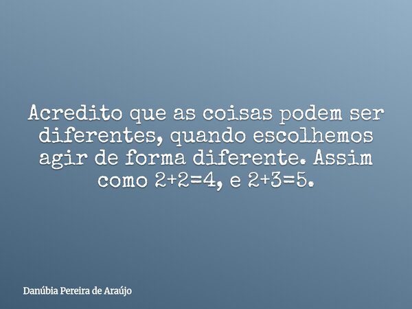 Acredito que as coisas podem ser diferentes, quando escolhemos agir de forma diferente. Assim como 2+2=4, e 2+3=5.... Frase de Danúbia Pereira de Araújo.