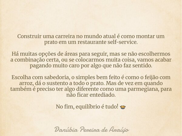 Construir uma carreira no mundo atual é como montar um prato em um restaurante self-service. Há muitas opções de áreas para seguir, mas se não escolhermos a com... Frase de Danúbia Pereira de Araújo.