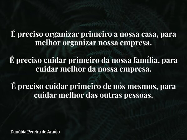 É preciso organizar primeiro a nossa casa, para melhor organizar nossa empresa. É preciso cuidar primeiro da nossa família, para cuidar melhor da nossa empresa.... Frase de Danúbia Pereira de Araújo.