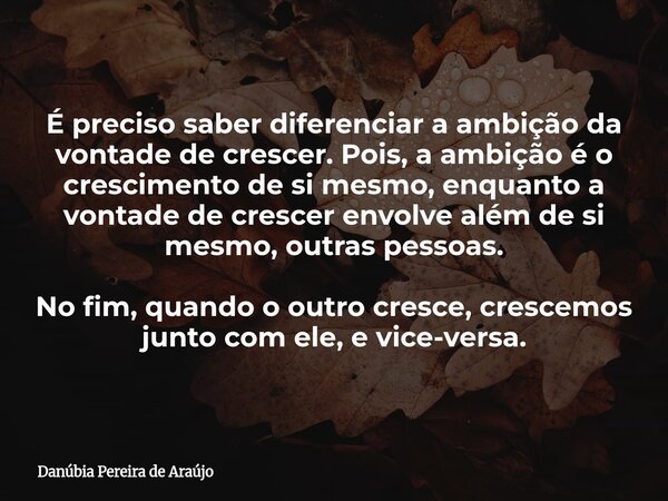 É preciso saber diferenciar a ambição da vontade de crescer. Pois, a ambição é o crescimento de si mesmo, enquanto a vontade de crescer envolve além de si mesmo... Frase de Danúbia Pereira de Araújo.