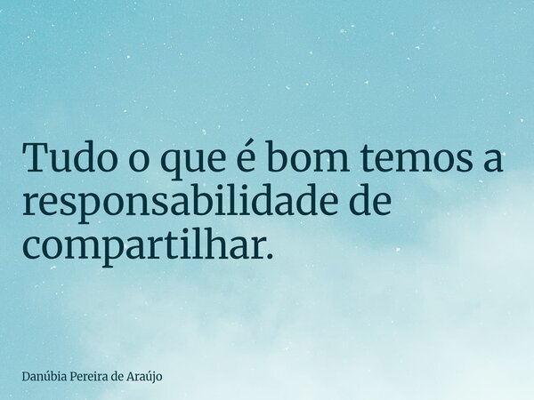 Tudo o que é bom temos a responsabilidade de compartilhar.... Frase de Danúbia Pereira de Araújo.