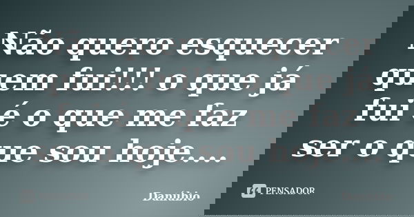 Não quero esquecer quem fui!!! o que já fui é o que me faz ser o que sou hoje....... Frase de Danúbio.
