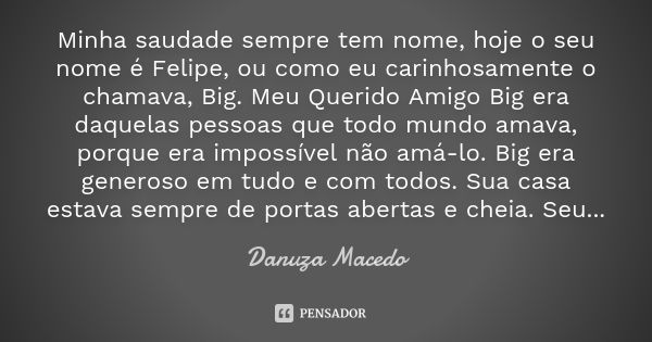 Minha saudade sempre tem nome, hoje o seu nome é Felipe, ou como eu carinhosamente o chamava, Big. Meu Querido Amigo Big era daquelas pessoas que todo mundo ama... Frase de Danuza Macedo.