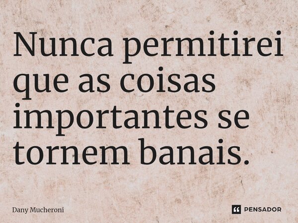 Nunca permitirei que as coisas importantes se tornem banais.... Frase de Dany Mucheroni.