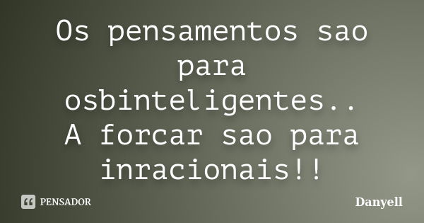 Os pensamentos sao para osbinteligentes.. A forcar sao para inracionais!!... Frase de Danyell.