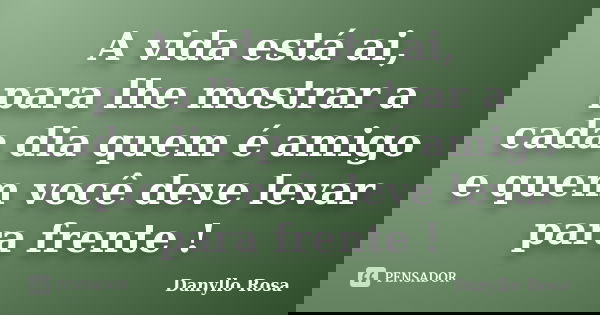 A vida está ai, para lhe mostrar a cada dia quem é amigo e quem você deve levar para frente !... Frase de Danyllo Rosa.