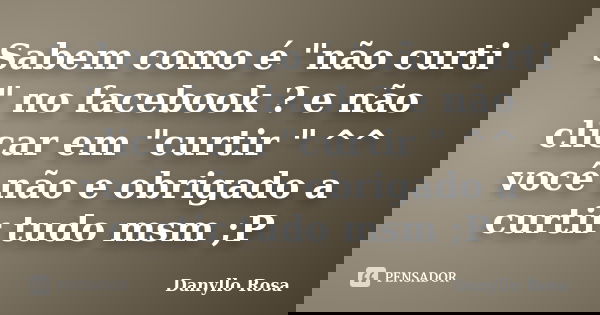 Sabem como é "não curti " no facebook ? e não clicar em "curtir " ^^ você não e obrigado a curtir tudo msm ;P... Frase de Danyllo Rosa.