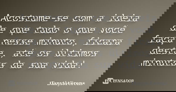 Acostume-se com a ideia de que tudo o que você faça nesse minuto, ficara deste, até os últimos minutos da sua vida!... Frase de DanyloFerens.