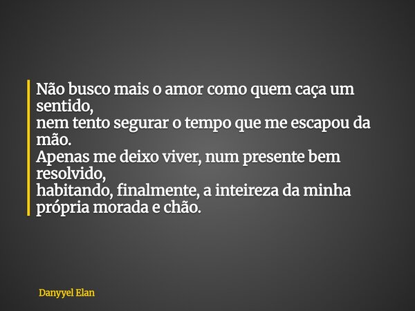 Não busco mais o amor como quem caça um sentido, nem tento segurar o tempo que me escapou da mão. Apenas me deixo viver, num presente bem resolvido, habitando, ... Frase de Danyyel Elan.