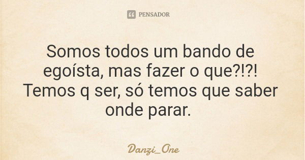 Somos todos um bando de egoísta, mas fazer o que?!?! Temos q ser, só temos que saber onde parar.... Frase de Danzi_One.