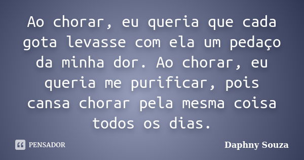 Ao chorar, eu queria que cada gota levasse com ela um pedaço da minha dor. Ao chorar, eu queria me purificar, pois cansa chorar pela mesma coisa todos os dias.... Frase de Daphny Souza.