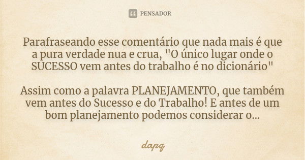 Parafraseando esse comentário que nada mais é que a pura verdade nua e crua, "O único lugar onde o SUCESSO vem antes do trabalho é no dicionário" Assi... Frase de dapq.