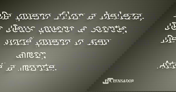 Da quero flor a beleza,
De Deus quero a sorte,
De você quero o seu amor,
Até a morte.