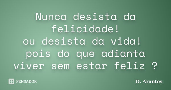 Nunca desista da felicidade! ou desista da vida! pois do que adianta viver sem estar feliz ?... Frase de D. Arantes.