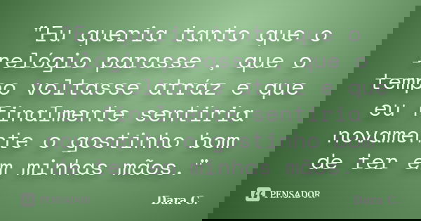 "Eu queria tanto que o relógio parasse , que o tempo voltasse atráz e que eu finalmente sentiria novamente o gostinho bom de ter em minhas mãos."... Frase de Dara C..