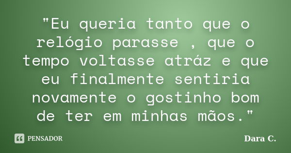 "Eu queria tanto que o relógio parasse , que o tempo voltasse atráz e que eu finalmente sentiria novamente o gostinho bom de ter em minhas mãos."... Frase de Dara C..