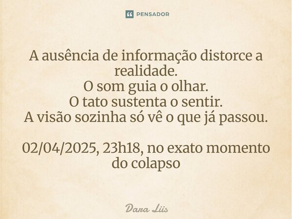 ⁠A ausência de informação distorce a realidade. O som guia o olhar. O tato sustenta o sentir. A visão sozinha só vê o que já passou. 02/04/2025, 23h18, no exato... Frase de Dara Liis.