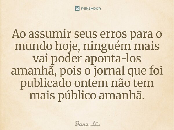⁠Ao assumir seus erros para o mundo hoje, ninguém mais vai poder aponta-los amanhã, pois o jornal que foi publicado ontem não tem mais público amanhã.... Frase de Dara Liis.