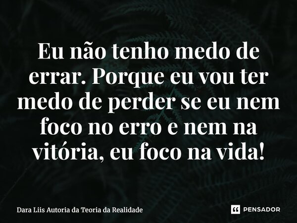 Eu não tenho medo de errar. Porque eu vou ter medo de perder se eu nem foco no erro e nem na vitória, eu foco na vida!... Frase de Dara Liis Autoria da Teoria da Realidade.