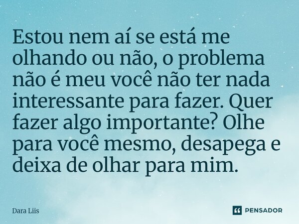 Estou nem aí se está me olhando ou não, o problema não é meu você não ter nada interessante para fazer. Quer fazer algo importante? Olhe para você mesmo, desape... Frase de Dara Liis.