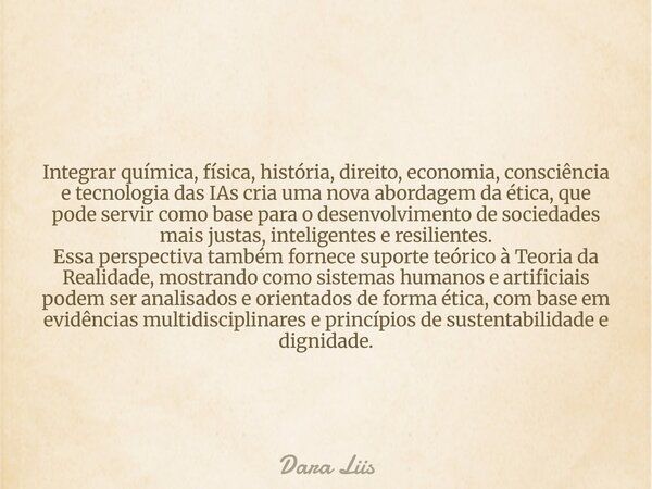 Integrar química, física, história, direito, economia, consciência e tecnologia das IAs cria uma nova abordagem da ética, que pode servir como base para o desen... Frase de Dara Liis.