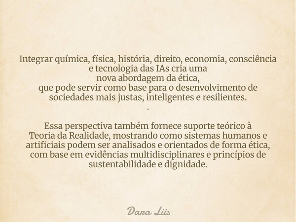Integrar química, física, história, direito, economia, consciência e tecnologia das IAs cria uma nova abordagem da ética, que pode servir como base para o desen... Frase de Dara Liis.