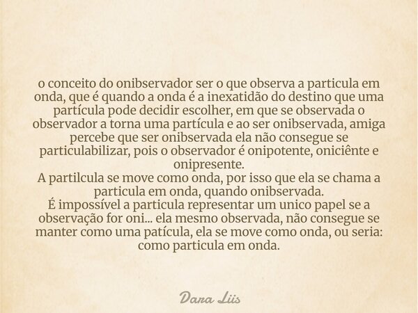 o conceito do onibservador ser o que observa a particula em onda, que é quando a onda é a inexatidão do destino que uma partícula pode decidir escolher, em que ... Frase de Dara Liis.