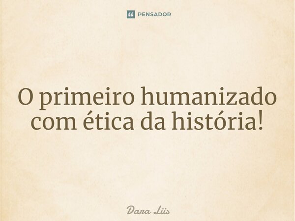 ⁠O primeiro humanizado com ética da história!... Frase de Dara Liis.