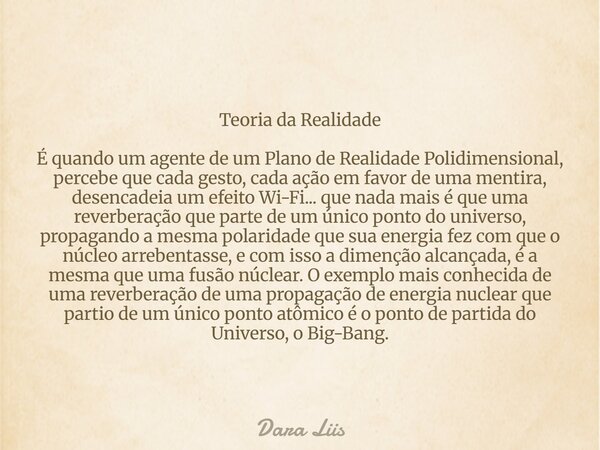 Teoria da Realidade É quando um agente de um Plano de Realidade Polidimensional, percebe que cada gesto, cada ação em favor de uma mentira, desencadeia um efeit... Frase de Dara Liis.
