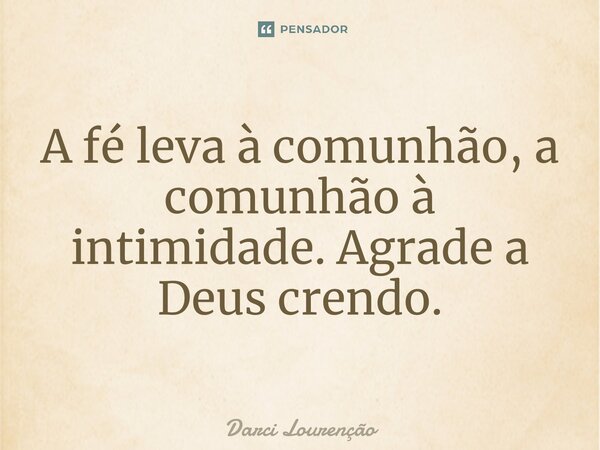 A fé leva à comunhão, a comunhão à intimidade. Agrade a Deus crendo.... Frase de Darci Lourenção.
