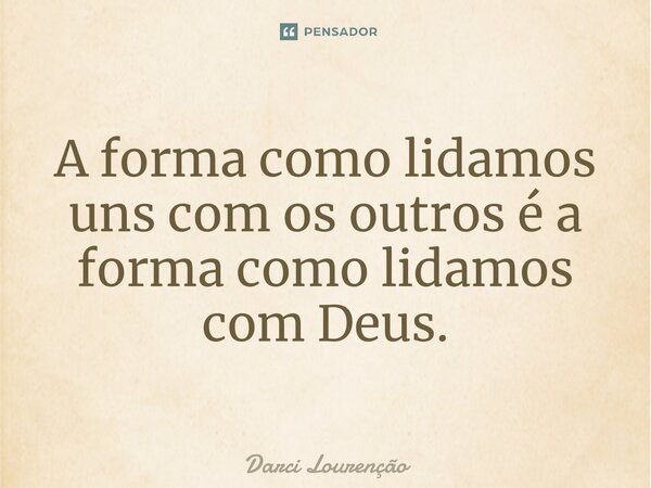 A forma como lidamos uns com os outros é a forma como lidamos com Deus.... Frase de Darci Lourenção.
