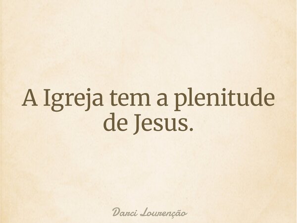 A Igreja tem a plenitude de Jesus.... Frase de Darci Lourenção.