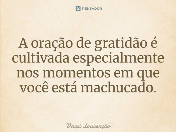 A oração de gratidão é cultivada especialmente nos momentos em que você está machucado.... Frase de Darci Lourenção.