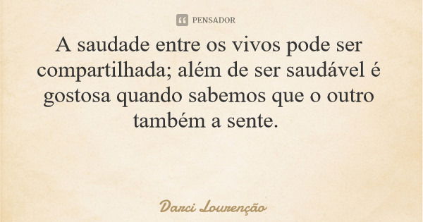 A saudade entre os vivos pode ser compartilhada; além de ser saudável é gostosa quando sabemos que o outro também a sente.... Frase de Darci Lourenção.