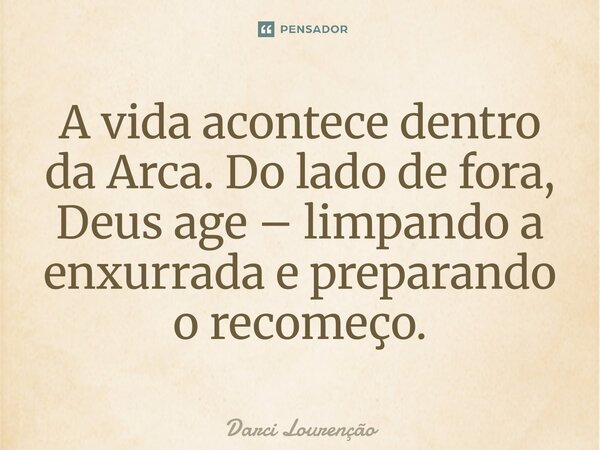 A vida acontece dentro da Arca. Do lado de fora, Deus age – limpando a enxurrada e preparando o recomeço.... Frase de Darci Lourenção.