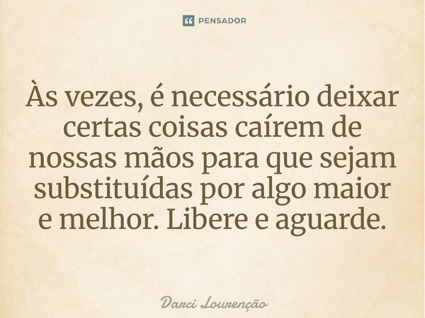 Às vezes, é necessário deixar certas coisas caírem de nossas mãos para que sejam substituídas por algo maior e melhor. Libere e aguarde.... Frase de Darci Lourenção.