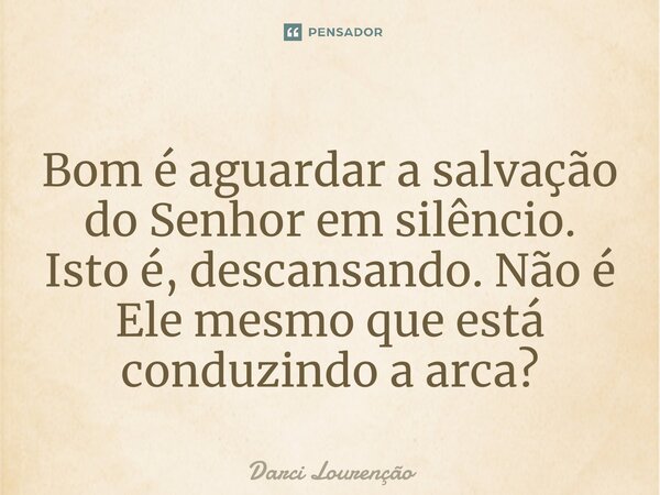 Bom é aguardar a salvação do Senhor em silêncio. Isto é, descansando. Não é Ele mesmo que está conduzindo a arca?... Frase de Darci Lourenção.