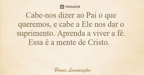 Cabe-nos dizer ao Pai o que queremos, e cabe a Ele nos dar o suprimento. Aprenda a viver a fé. Essa é a mente de Cristo.... Frase de Darci Lourenção.