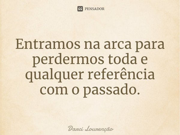 ⁠Entramos na arca para perdermos toda e qualquer referência com o passado.... Frase de Darci Lourenção.