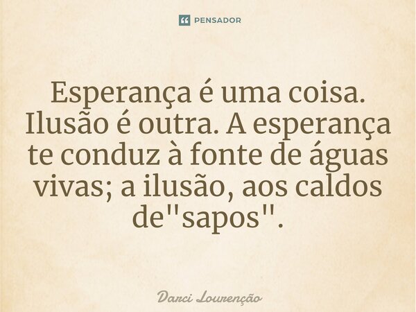 Esperança é uma coisa. Ilusão é outra. A esperança te conduz à fonte de águas vivas; a ilusão, aos caldos de "sapos".... Frase de Darci Lourenção.