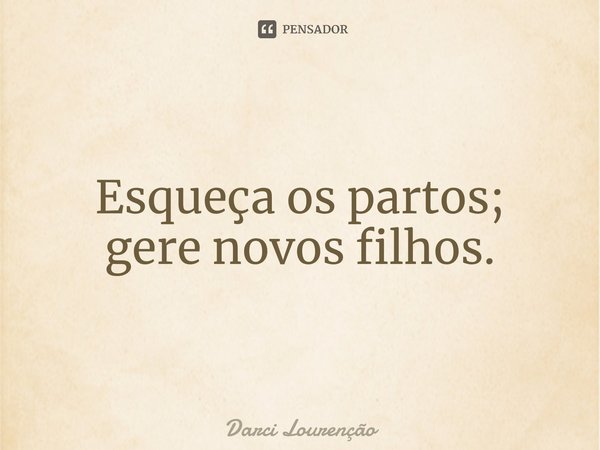 ⁠Esqueça os partos; gere novos filhos.... Frase de Darci Lourenção.