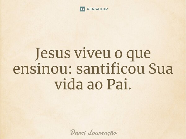 Jesus viveu o que ensinou: santificou Sua vida ao Pai.... Frase de Darci Lourenção.
