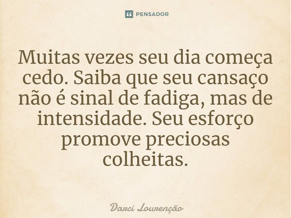 Muitas vezes seu dia começa cedo. Saiba que seu cansaço não é sinal de fadiga, mas de intensidade. Seu esforço promove preciosas colheitas.... Frase de Darci Lourenção.