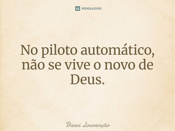 No piloto automático, não se vive o novo de Deus.... Frase de Darci Lourenção.