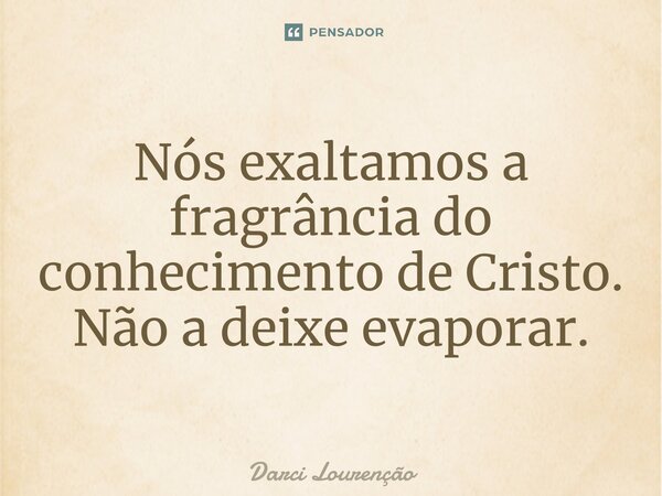 Nós exaltamos a fragrância do conhecimento de Cristo. Não a deixe evaporar.... Frase de Darci Lourenção.