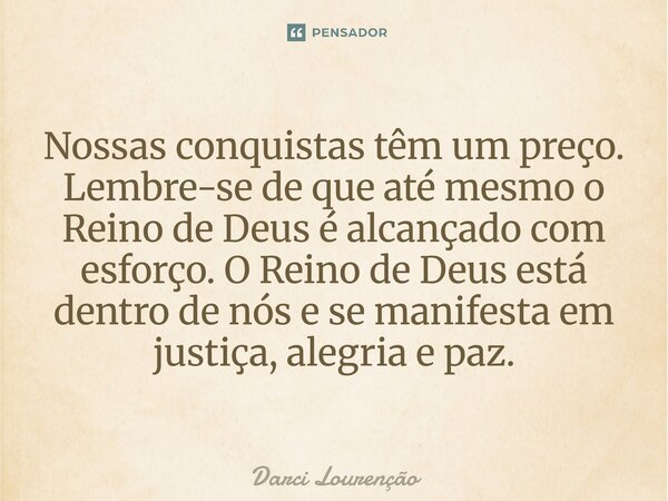 Nossas conquistas têm um preço. Lembre-se de que até mesmo o Reino de Deus é alcançado com esforço. O Reino de Deus está dentro de nós e se manifesta em justiça... Frase de Darci Lourenção.