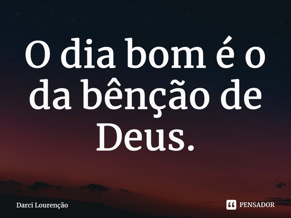 O dia bom é o da bênção de Deus.... Frase de Darci Lourenção.