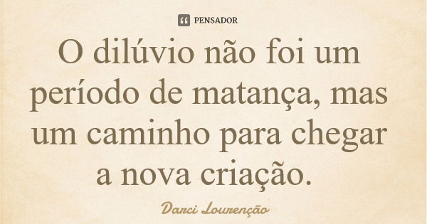 O dilúvio não foi um período de matança, mas um caminho para chegar a nova criação.... Frase de Darci Lourenção.