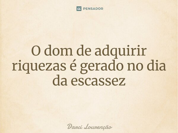 O dom de adquirir riquezas é gerado no dia da escassez... Frase de Darci Lourenção.
