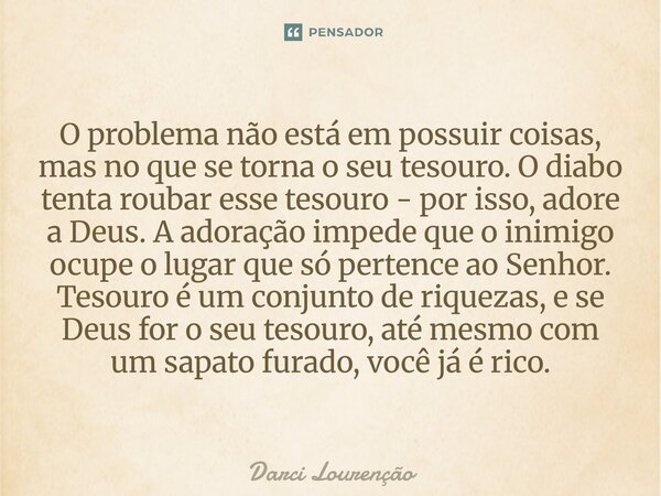 O problema não está em possuir coisas, mas no que se torna o seu tesouro. O diabo tenta roubar esse tesouro - por isso, adore a Deus. A adoração impede que o in... Frase de Darci Lourenção.